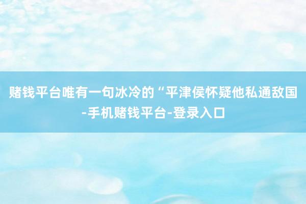 赌钱平台唯有一句冰冷的“平津侯怀疑他私通敌国-手机赌钱平台-登录入口