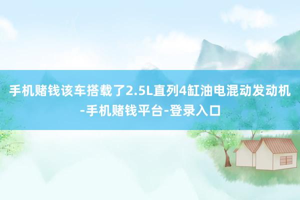 手机赌钱该车搭载了2.5L直列4缸油电混动发动机-手机赌钱平台-登录入口