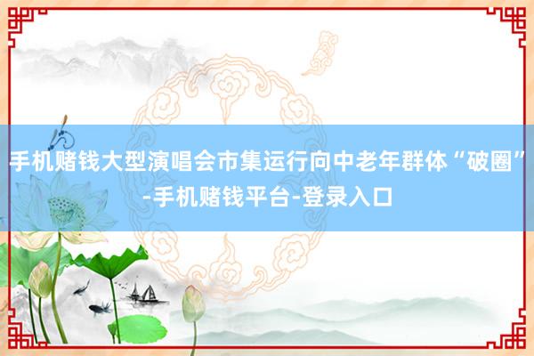 手机赌钱大型演唱会市集运行向中老年群体“破圈”-手机赌钱平台-登录入口