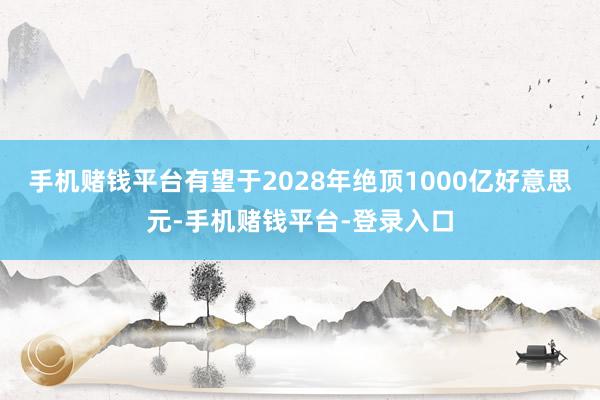 手机赌钱平台有望于2028年绝顶1000亿好意思元-手机赌钱平台-登录入口