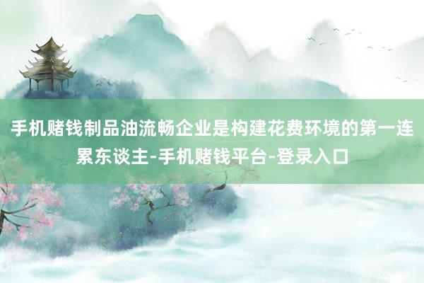 手机赌钱制品油流畅企业是构建花费环境的第一连累东谈主-手机赌钱平台-登录入口