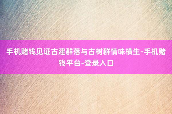 手机赌钱见证古建群落与古树群情味横生-手机赌钱平台-登录入口