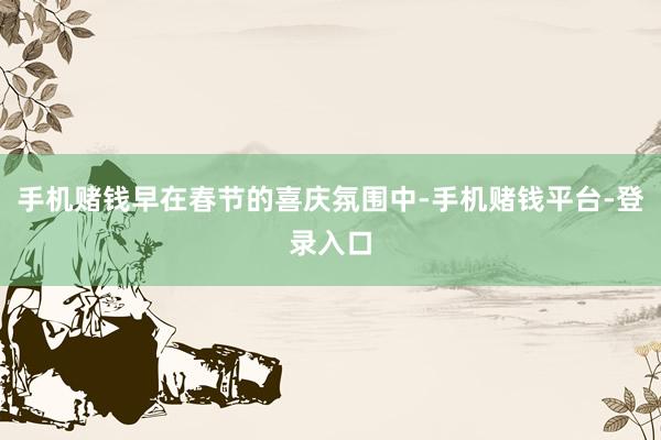 手机赌钱早在春节的喜庆氛围中-手机赌钱平台-登录入口