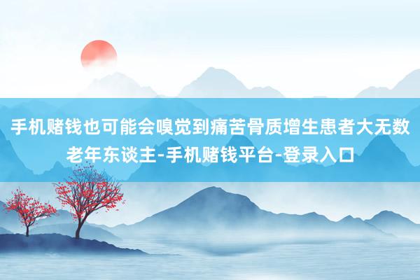 手机赌钱也可能会嗅觉到痛苦骨质增生患者大无数老年东谈主-手机赌钱平台-登录入口