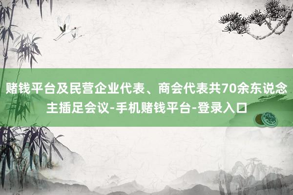 赌钱平台及民营企业代表、商会代表共70余东说念主插足会议-手机赌钱平台-登录入口