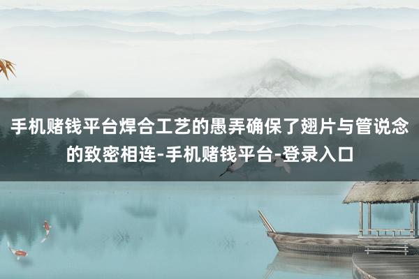 手机赌钱平台焊合工艺的愚弄确保了翅片与管说念的致密相连-手机赌钱平台-登录入口