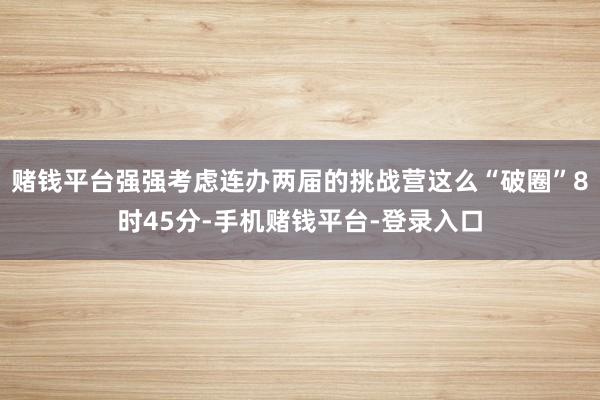 赌钱平台强强考虑连办两届的挑战营这么“破圈”8时45分-手机赌钱平台-登录入口