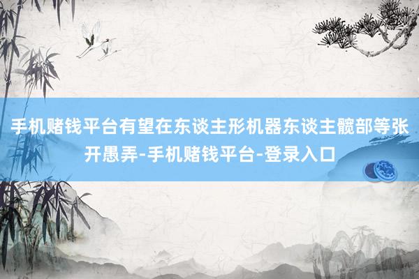 手机赌钱平台有望在东谈主形机器东谈主髋部等张开愚弄-手机赌钱平台-登录入口