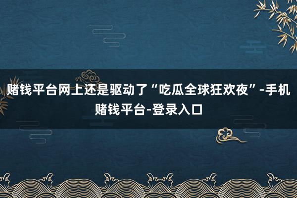 赌钱平台网上还是驱动了“吃瓜全球狂欢夜”-手机赌钱平台-登录入口