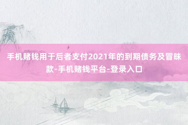 手机赌钱用于后者支付2021年的到期债务及冒昧款-手机赌钱平台-登录入口