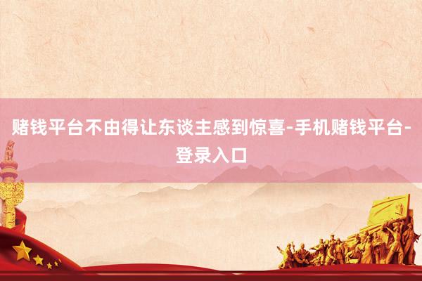赌钱平台不由得让东谈主感到惊喜-手机赌钱平台-登录入口