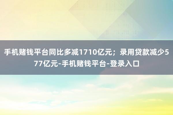 手机赌钱平台同比多减1710亿元；录用贷款减少577亿元-手机赌钱平台-登录入口