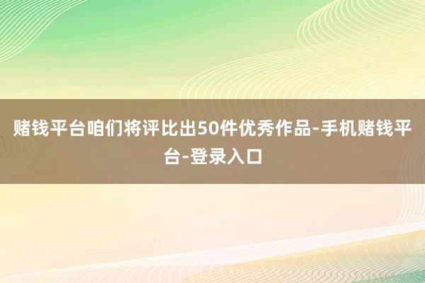赌钱平台咱们将评比出50件优秀作品-手机赌钱平台-登录入口