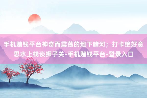 手机赌钱平台神奇而震荡的地下暗河；打卡绝好意思水上栈谈狮子关-手机赌钱平台-登录