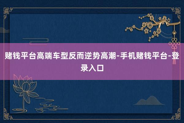 赌钱平台高端车型反而逆势高潮-手机赌钱平台-登录入口