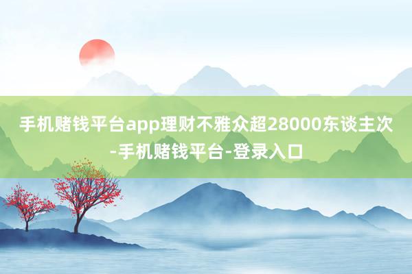 手机赌钱平台app理财不雅众超28000东谈主次-手机赌钱平台-登录入口