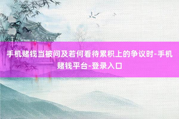 手机赌钱当被问及若何看待累积上的争议时-手机赌钱平台-登录入口