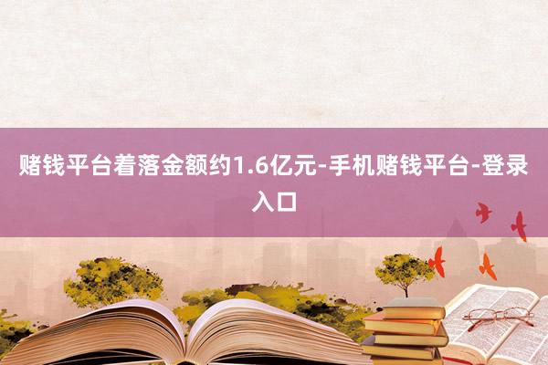 赌钱平台着落金额约1.6亿元-手机赌钱平台-登录入口