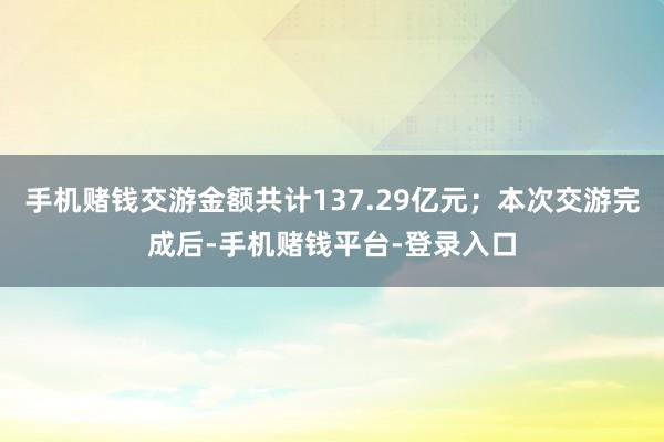 手机赌钱交游金额共计137.29亿元；本次交游完成后-手机赌钱平台-登录入口
