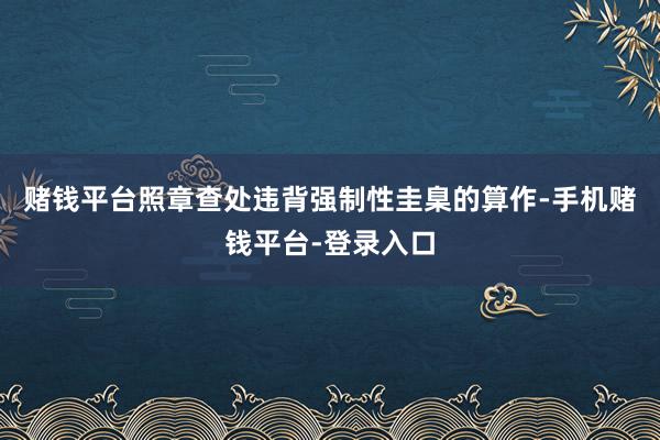赌钱平台照章查处违背强制性圭臬的算作-手机赌钱平台-登录入口