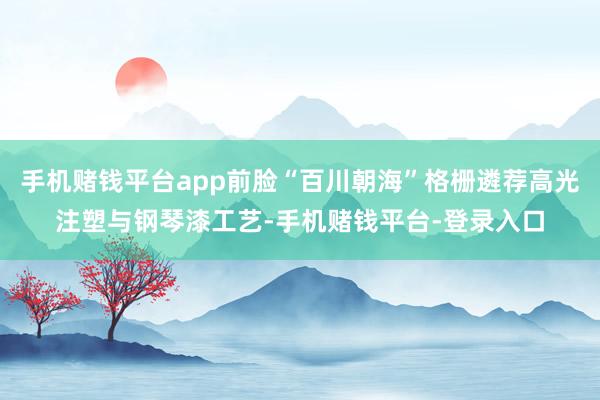 手机赌钱平台app前脸“百川朝海”格栅遴荐高光注塑与钢琴漆工艺-手机赌钱平台-登