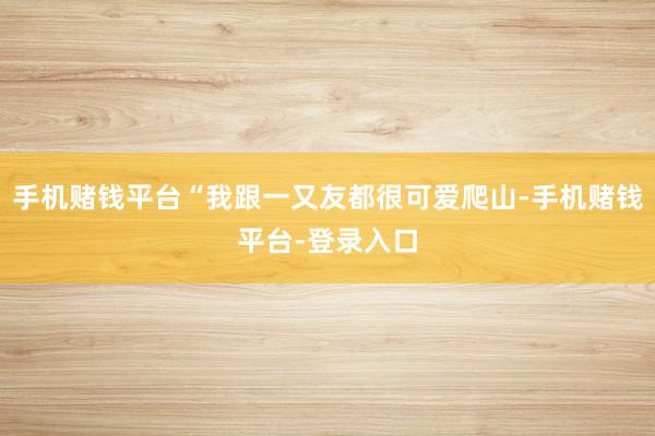 手机赌钱平台“我跟一又友都很可爱爬山-手机赌钱平台-登录入口