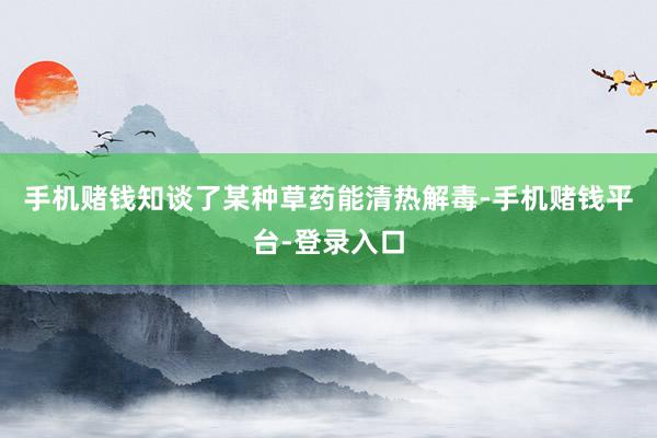 手机赌钱知谈了某种草药能清热解毒-手机赌钱平台-登录入口