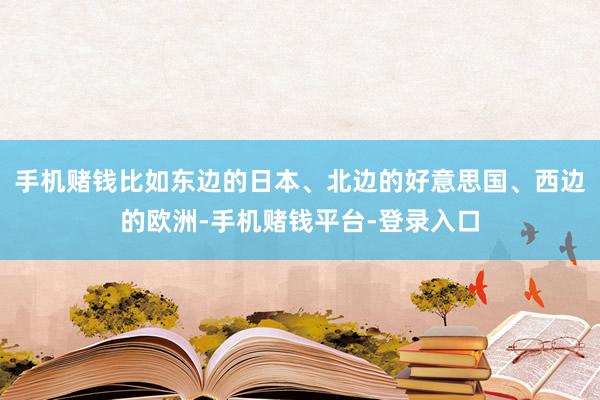 手机赌钱比如东边的日本、北边的好意思国、西边的欧洲-手机赌钱平台-登录入口