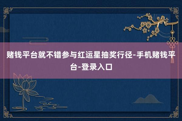 赌钱平台就不错参与红运星抽奖行径-手机赌钱平台-登录入口
