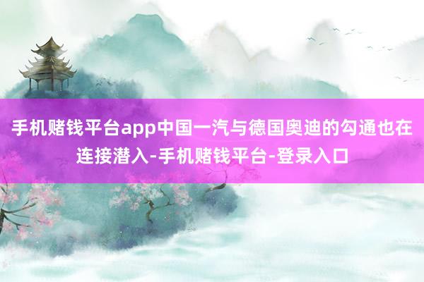 手机赌钱平台app中国一汽与德国奥迪的勾通也在连接潜入-手机赌钱平台-登录入口