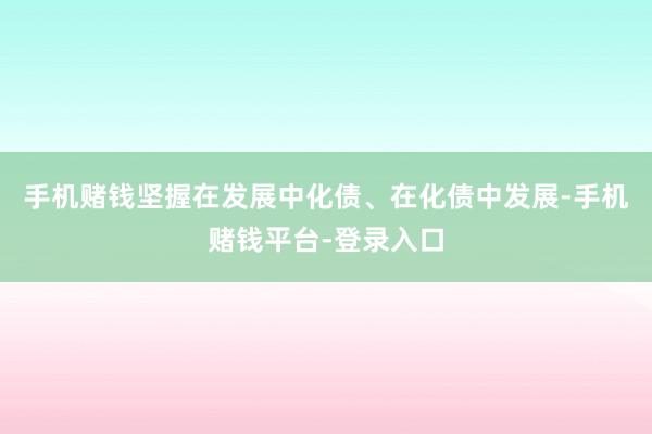 手机赌钱坚握在发展中化债、在化债中发展-手机赌钱平台-登录入口
