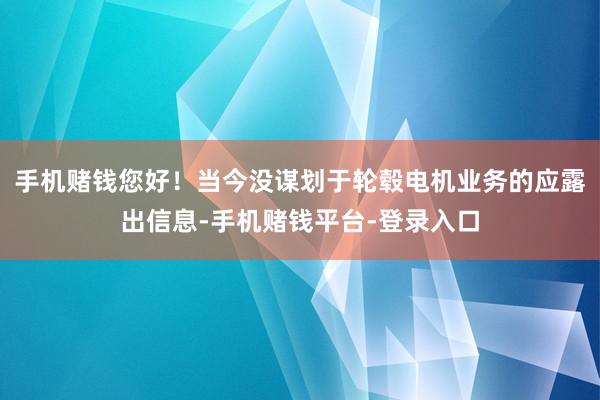手机赌钱您好！当今没谋划于轮毂电机业务的应露出信息-手机赌钱平台-登录入口