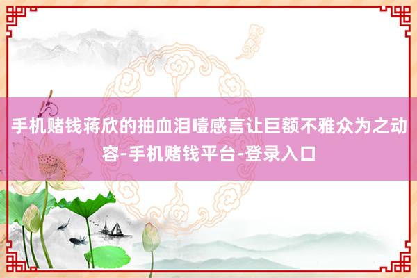 手机赌钱蒋欣的抽血泪噎感言让巨额不雅众为之动容-手机赌钱平台-登录入口