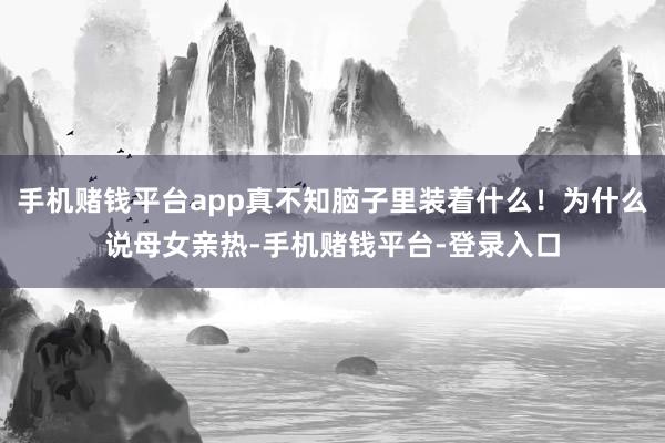 手机赌钱平台app真不知脑子里装着什么！为什么说母女亲热-手机赌钱平台-登录入口