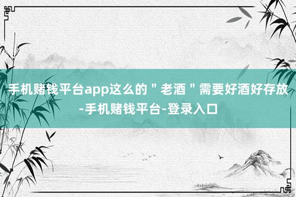 手机赌钱平台app这么的＂老酒＂需要好酒好存放-手机赌钱平台-登录入口