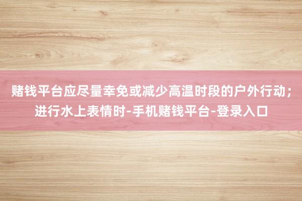 赌钱平台应尽量幸免或减少高温时段的户外行动；进行水上表情时-手机赌钱平台-登录入