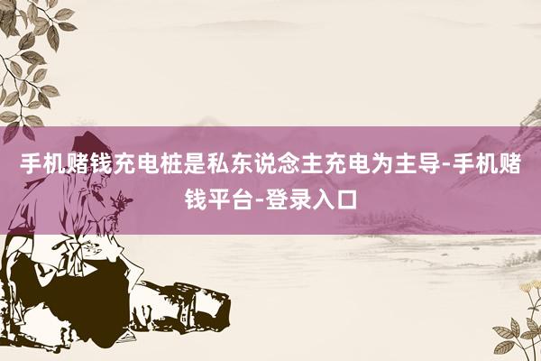 手机赌钱充电桩是私东说念主充电为主导-手机赌钱平台-登录入口