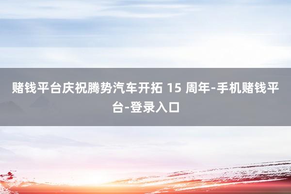 赌钱平台庆祝腾势汽车开拓 15 周年-手机赌钱平台-登录入口