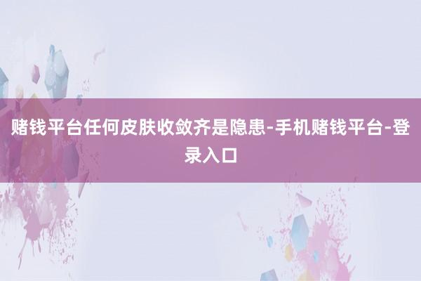 赌钱平台任何皮肤收敛齐是隐患-手机赌钱平台-登录入口