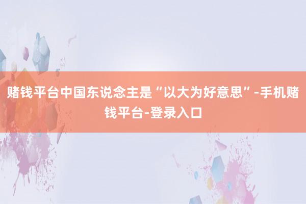 赌钱平台中国东说念主是“以大为好意思”-手机赌钱平台-登录入口