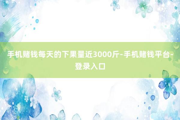 手机赌钱每天的下果量近3000斤-手机赌钱平台-登录入口