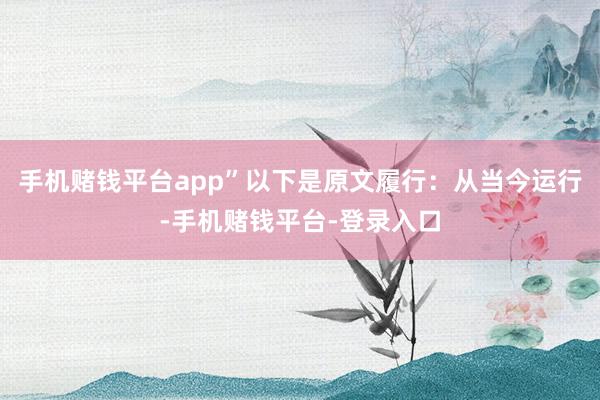 手机赌钱平台app”以下是原文履行：从当今运行-手机赌钱平台-登录入口