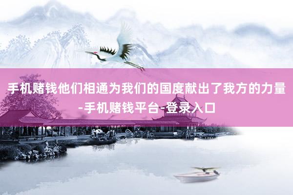 手机赌钱他们相通为我们的国度献出了我方的力量-手机赌钱平台-登录入口