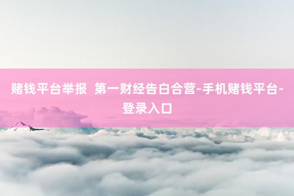 赌钱平台举报  第一财经告白合营-手机赌钱平台-登录入口