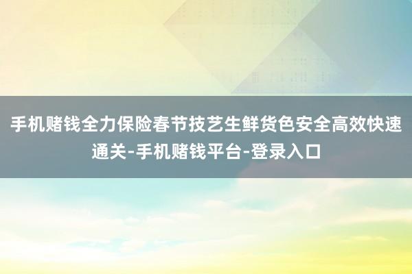 手机赌钱全力保险春节技艺生鲜货色安全高效快速通关-手机赌钱平台-登录入口