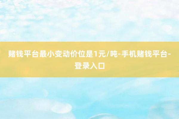 赌钱平台最小变动价位是1元/吨-手机赌钱平台-登录入口