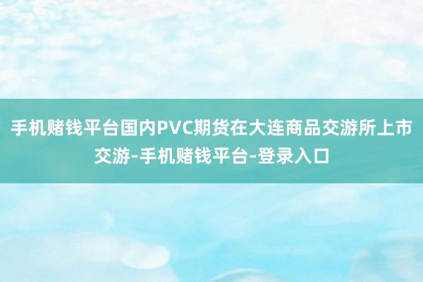手机赌钱平台国内PVC期货在大连商品交游所上市交游-手机赌钱平台-登录入口