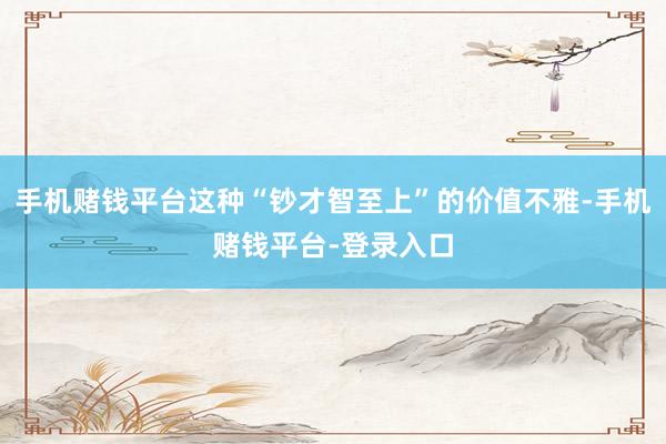 手机赌钱平台这种“钞才智至上”的价值不雅-手机赌钱平台-登录入口