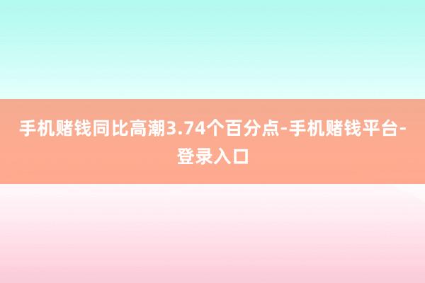 手机赌钱同比高潮3.74个百分点-手机赌钱平台-登录入口