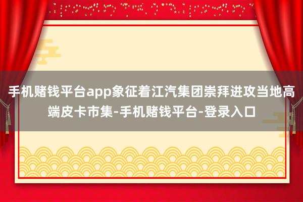 手机赌钱平台app象征着江汽集团崇拜进攻当地高端皮卡市集-手机赌钱平台-登录入口